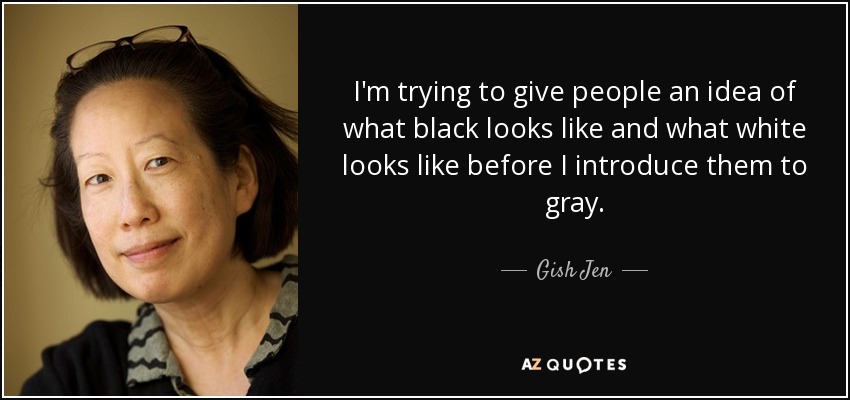 I'm trying to give people an idea of what black looks like and what white looks like before I introduce them to gray. - Gish Jen