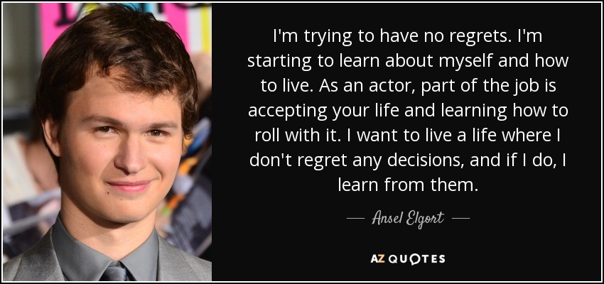 I'm trying to have no regrets. I'm starting to learn about myself and how to live. As an actor, part of the job is accepting your life and learning how to roll with it. I want to live a life where I don't regret any decisions, and if I do, I learn from them. - Ansel Elgort