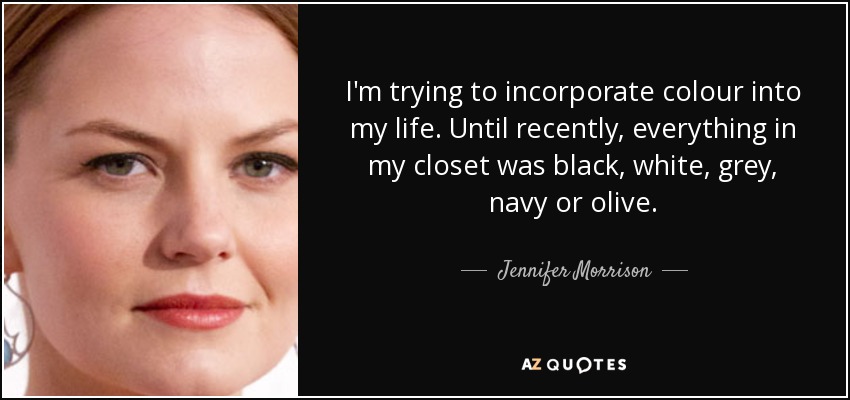 I'm trying to incorporate colour into my life. Until recently, everything in my closet was black, white, grey, navy or olive. - Jennifer Morrison