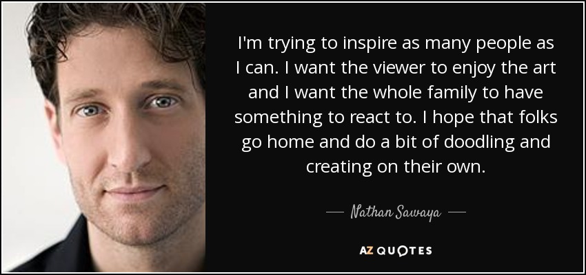 I'm trying to inspire as many people as I can. I want the viewer to enjoy the art and I want the whole family to have something to react to. I hope that folks go home and do a bit of doodling and creating on their own. - Nathan Sawaya
