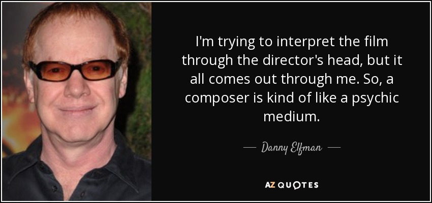 I'm trying to interpret the film through the director's head, but it all comes out through me. So, a composer is kind of like a psychic medium. - Danny Elfman