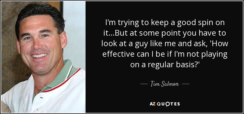 I'm trying to keep a good spin on it...But at some point you have to look at a guy like me and ask, 'How effective can I be if I'm not playing on a regular basis?' - Tim Salmon