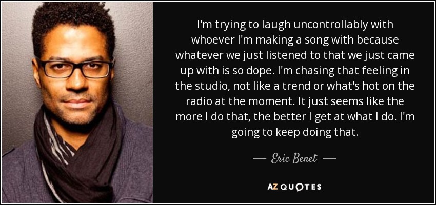 I'm trying to laugh uncontrollably with whoever I'm making a song with because whatever we just listened to that we just came up with is so dope. I'm chasing that feeling in the studio, not like a trend or what's hot on the radio at the moment. It just seems like the more I do that, the better I get at what I do. I'm going to keep doing that. - Eric Benet