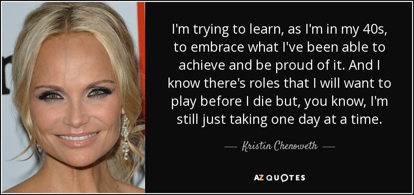 I'm trying to learn, as I'm in my 40s, to embrace what I've been able to achieve and be proud of it. And I know there's roles that I will want to play before I die but, you know, I'm still just taking one day at a time. - Kristin Chenoweth