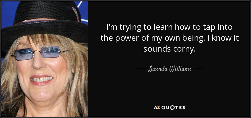 I'm trying to learn how to tap into the power of my own being. I know it sounds corny. - Lucinda Williams
