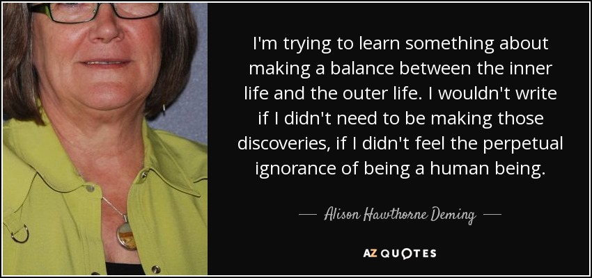 I'm trying to learn something about making a balance between the inner life and the outer life. I wouldn't write if I didn't need to be making those discoveries, if I didn't feel the perpetual ignorance of being a human being. - Alison Hawthorne Deming