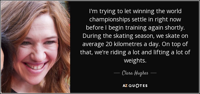 I'm trying to let winning the world championships settle in right now before I begin training again shortly. During the skating season, we skate on average 20 kilometres a day. On top of that, we're riding a lot and lifting a lot of weights. - Clara Hughes