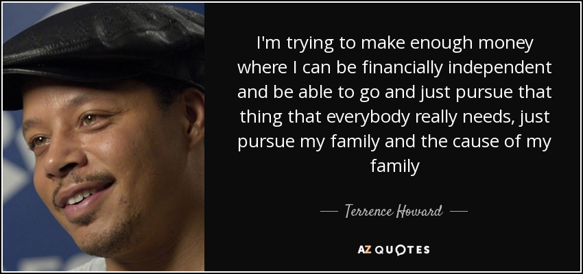 I'm trying to make enough money where I can be financially independent and be able to go and just pursue that thing that everybody really needs, just pursue my family and the cause of my family - Terrence Howard