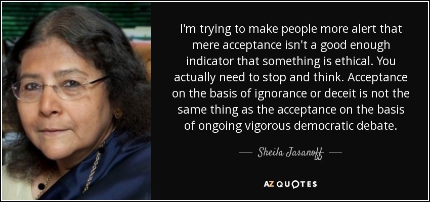 I'm trying to make people more alert that mere acceptance isn't a good enough indicator that something is ethical. You actually need to stop and think. Acceptance on the basis of ignorance or deceit is not the same thing as the acceptance on the basis of ongoing vigorous democratic debate. - Sheila Jasanoff