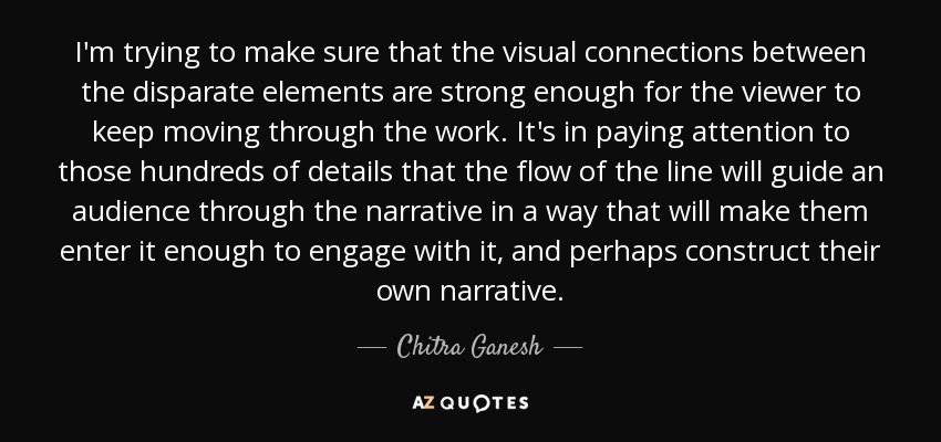 I'm trying to make sure that the visual connections between the disparate elements are strong enough for the viewer to keep moving through the work. It's in paying attention to those hundreds of details that the flow of the line will guide an audience through the narrative in a way that will make them enter it enough to engage with it, and perhaps construct their own narrative. - Chitra Ganesh