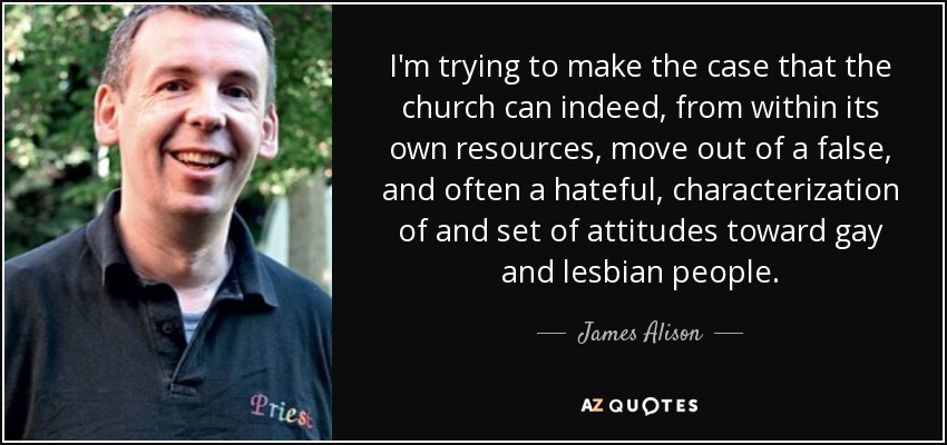 I'm trying to make the case that the church can indeed, from within its own resources, move out of a false, and often a hateful, characterization of and set of attitudes toward gay and lesbian people. - James Alison