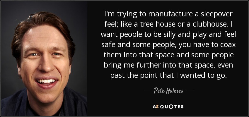 I'm trying to manufacture a sleepover feel; like a tree house or a clubhouse. I want people to be silly and play and feel safe and some people, you have to coax them into that space and some people bring me further into that space, even past the point that I wanted to go. - Pete Holmes