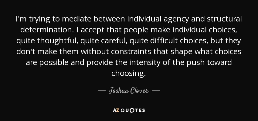 I'm trying to mediate between individual agency and structural determination. I accept that people make individual choices, quite thoughtful, quite careful, quite difficult choices, but they don't make them without constraints that shape what choices are possible and provide the intensity of the push toward choosing. - Joshua Clover