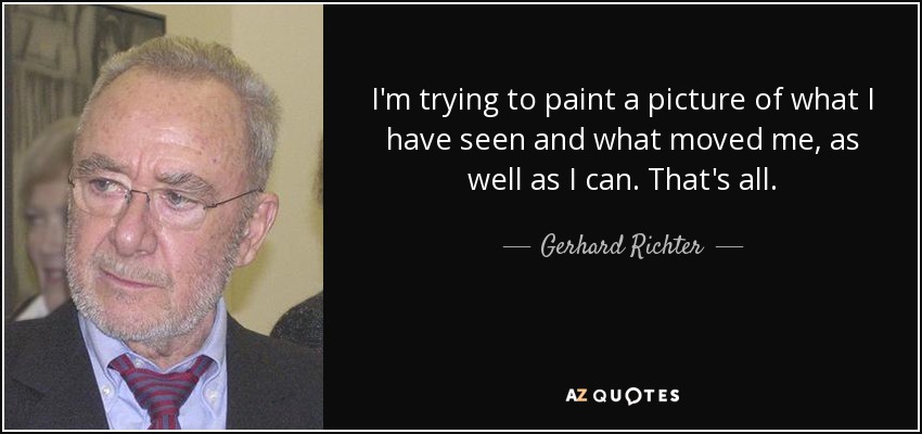 I'm trying to paint a picture of what I have seen and what moved me, as well as I can. That's all. - Gerhard Richter