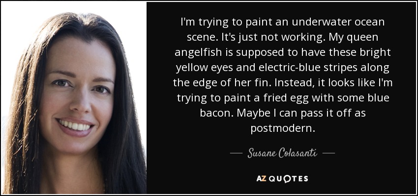 I'm trying to paint an underwater ocean scene. It's just not working. My queen angelfish is supposed to have these bright yellow eyes and electric-blue stripes along the edge of her fin. Instead, it looks like I'm trying to paint a fried egg with some blue bacon. Maybe I can pass it off as postmodern. - Susane Colasanti