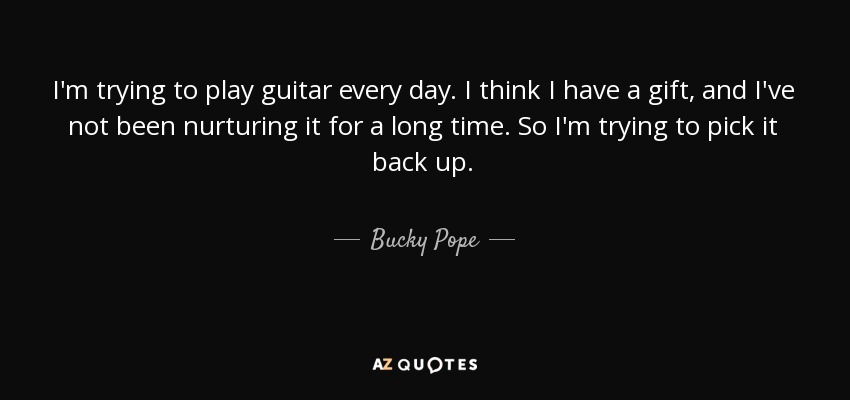 I'm trying to play guitar every day. I think I have a gift, and I've not been nurturing it for a long time. So I'm trying to pick it back up. - Bucky Pope