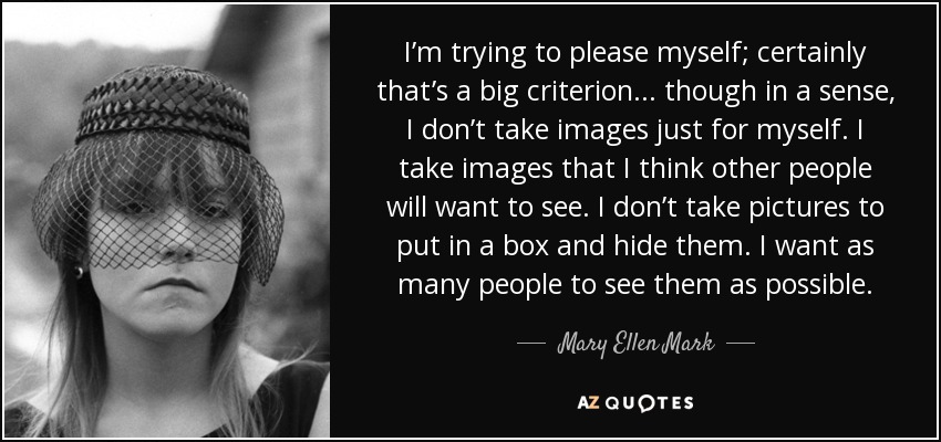 I’m trying to please myself; certainly that’s a big criterion... though in a sense, I don’t take images just for myself. I take images that I think other people will want to see. I don’t take pictures to put in a box and hide them. I want as many people to see them as possible. - Mary Ellen Mark