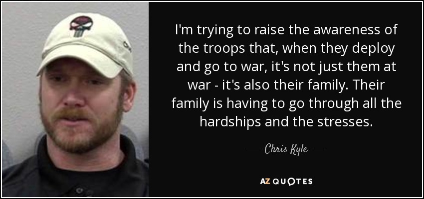 I'm trying to raise the awareness of the troops that, when they deploy and go to war, it's not just them at war - it's also their family. Their family is having to go through all the hardships and the stresses. - Chris Kyle