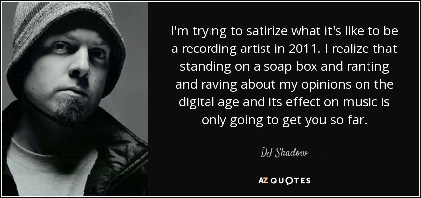 I'm trying to satirize what it's like to be a recording artist in 2011. I realize that standing on a soap box and ranting and raving about my opinions on the digital age and its effect on music is only going to get you so far. - DJ Shadow