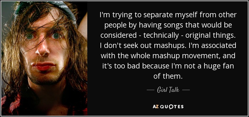 I'm trying to separate myself from other people by having songs that would be considered - technically - original things. I don't seek out mashups. I'm associated with the whole mashup movement, and it's too bad because I'm not a huge fan of them. - Girl Talk