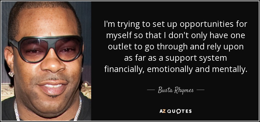 I'm trying to set up opportunities for myself so that I don't only have one outlet to go through and rely upon as far as a support system financially, emotionally and mentally. - Busta Rhymes