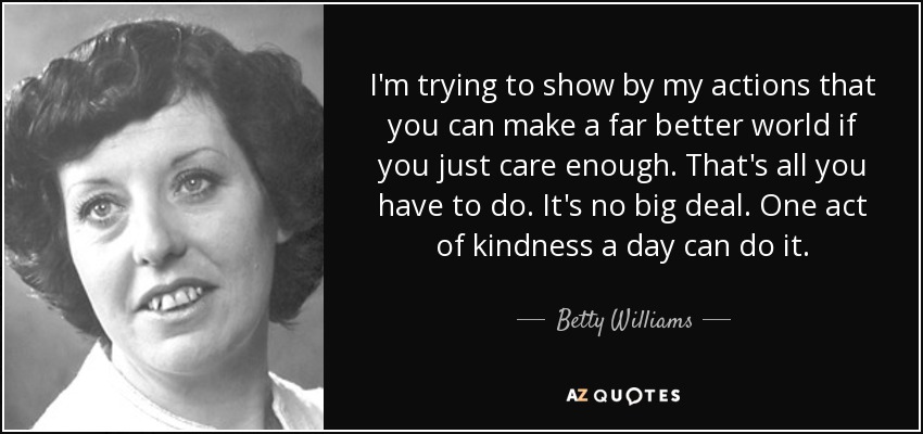 I'm trying to show by my actions that you can make a far better world if you just care enough. That's all you have to do. It's no big deal. One act of kindness a day can do it. - Betty Williams