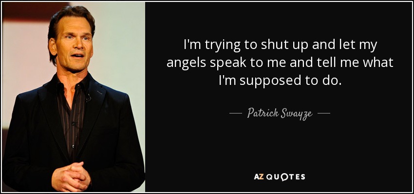 I'm trying to shut up and let my angels speak to me and tell me what I'm supposed to do. - Patrick Swayze