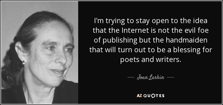 I'm trying to stay open to the idea that the Internet is not the evil foe of publishing but the handmaiden that will turn out to be a blessing for poets and writers. - Joan Larkin
