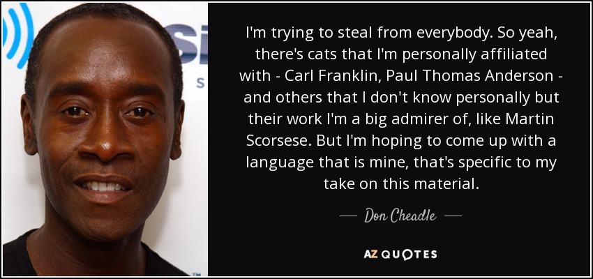 I'm trying to steal from everybody. So yeah, there's cats that I'm personally affiliated with - Carl Franklin, Paul Thomas Anderson - and others that I don't know personally but their work I'm a big admirer of, like Martin Scorsese. But I'm hoping to come up with a language that is mine, that's specific to my take on this material. - Don Cheadle