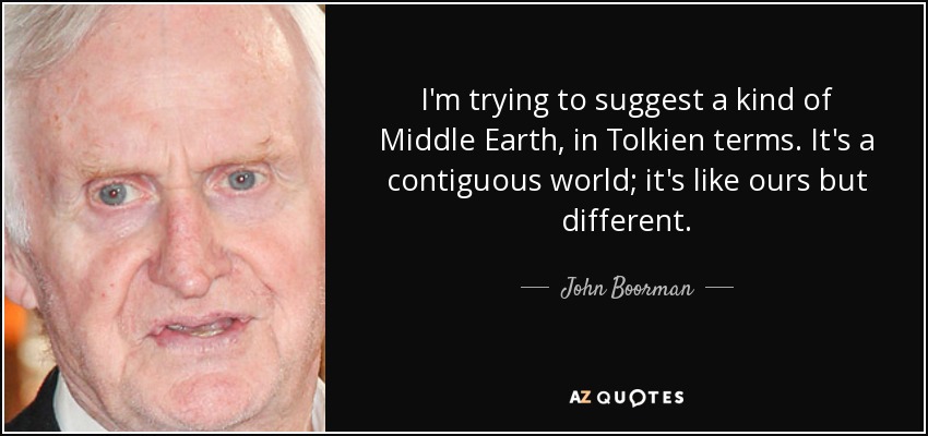 I'm trying to suggest a kind of Middle Earth, in Tolkien terms. It's a contiguous world; it's like ours but different. - John Boorman