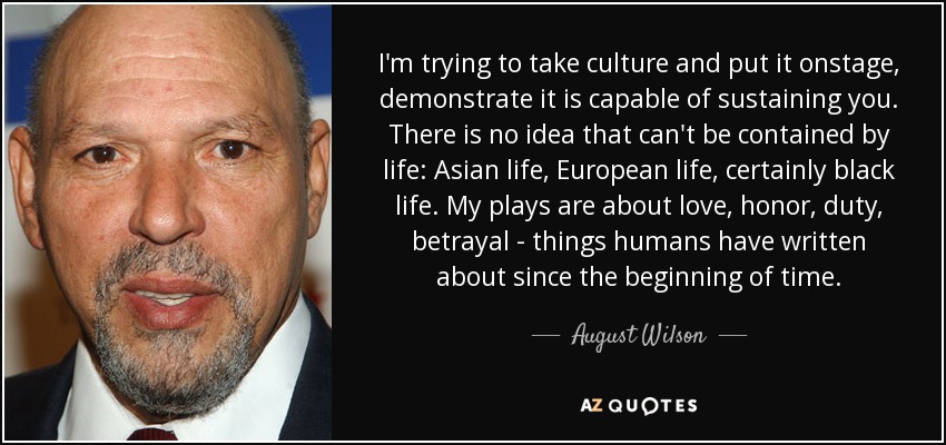 I'm trying to take culture and put it onstage, demonstrate it is capable of sustaining you. There is no idea that can't be contained by life: Asian life, European life, certainly black life. My plays are about love, honor, duty, betrayal - things humans have written about since the beginning of time. - August Wilson