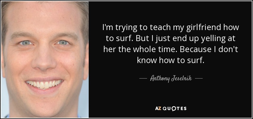 I'm trying to teach my girlfriend how to surf. But I just end up yelling at her the whole time. Because I don't know how to surf. - Anthony Jeselnik
