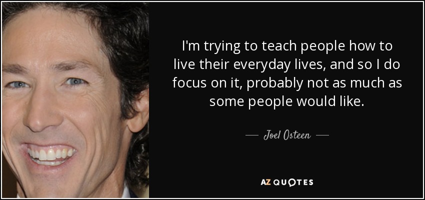 I'm trying to teach people how to live their everyday lives, and so I do focus on it, probably not as much as some people would like. - Joel Osteen