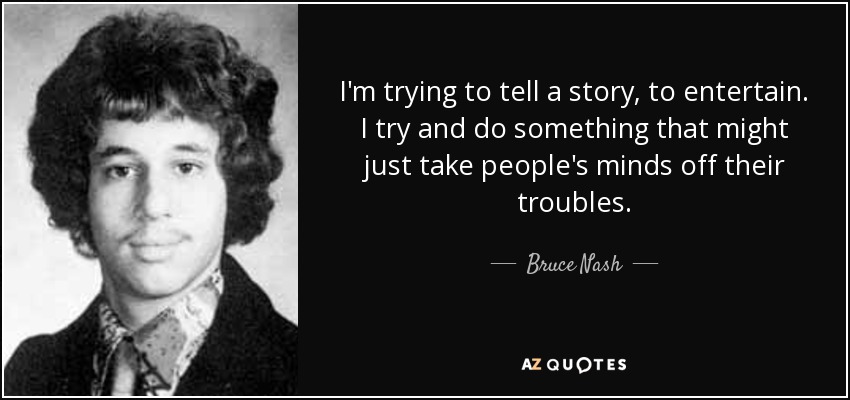 I'm trying to tell a story, to entertain. I try and do something that might just take people's minds off their troubles. - Bruce Nash