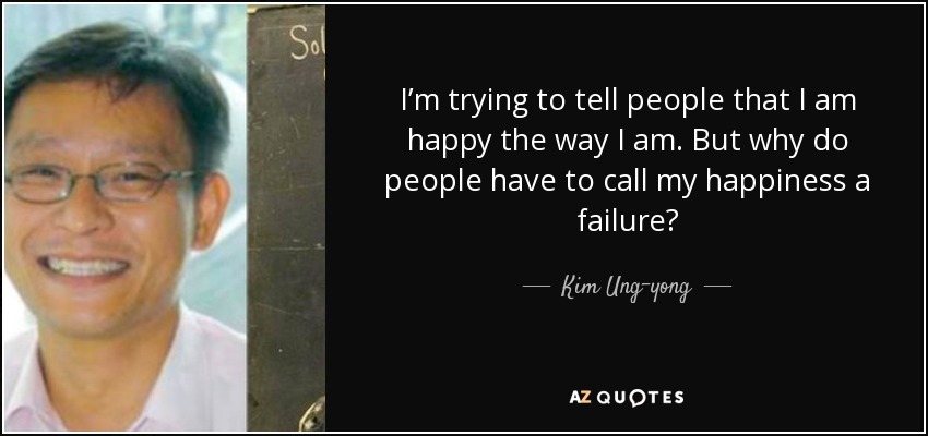 I’m trying to tell people that I am happy the way I am. But why do people have to call my happiness a failure? - Kim Ung-yong