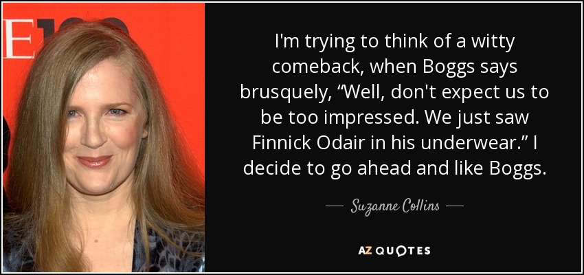 I'm trying to think of a witty comeback, when Boggs says brusquely, “Well, don't expect us to be too impressed. We just saw Finnick Odair in his underwear.” I decide to go ahead and like Boggs. - Suzanne Collins