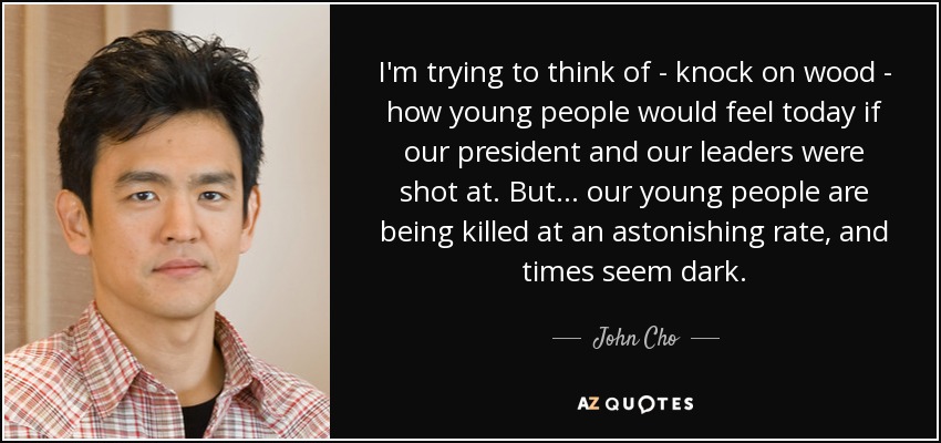 I'm trying to think of - knock on wood - how young people would feel today if our president and our leaders were shot at. But... our young people are being killed at an astonishing rate, and times seem dark. - John Cho