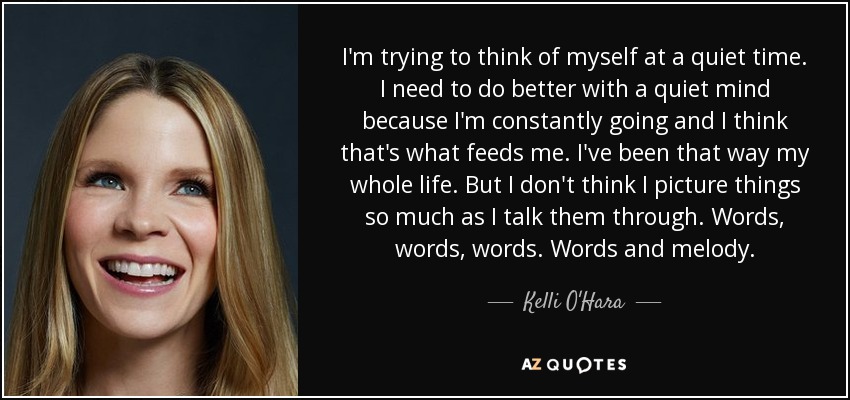 I'm trying to think of myself at a quiet time. I need to do better with a quiet mind because I'm constantly going and I think that's what feeds me. I've been that way my whole life. But I don't think I picture things so much as I talk them through. Words, words, words. Words and melody. - Kelli O'Hara