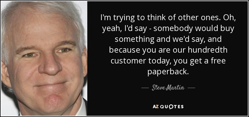 I'm trying to think of other ones. Oh, yeah, I'd say - somebody would buy something and we'd say, and because you are our hundredth customer today, you get a free paperback. - Steve Martin
