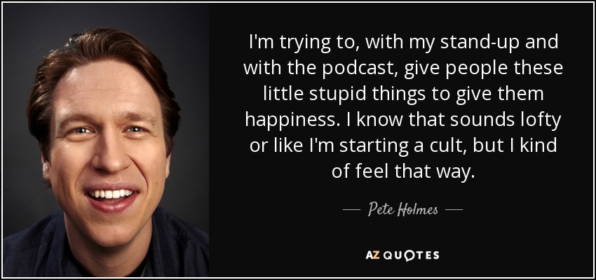 I'm trying to, with my stand-up and with the podcast, give people these little stupid things to give them happiness. I know that sounds lofty or like I'm starting a cult, but I kind of feel that way. - Pete Holmes