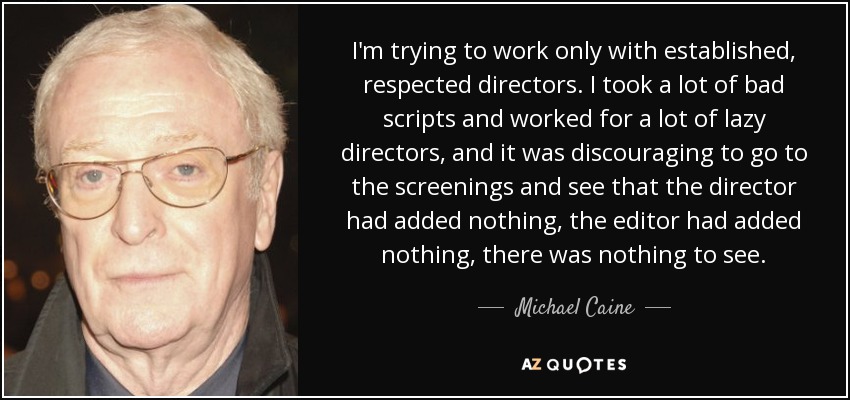 I'm trying to work only with established, respected directors. I took a lot of bad scripts and worked for a lot of lazy directors, and it was discouraging to go to the screenings and see that the director had added nothing, the editor had added nothing, there was nothing to see. - Michael Caine