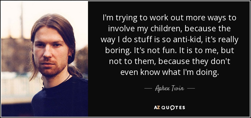 I'm trying to work out more ways to involve my children, because the way I do stuff is so anti-kid, it's really boring. It's not fun. It is to me, but not to them, because they don't even know what I'm doing. - Aphex Twin