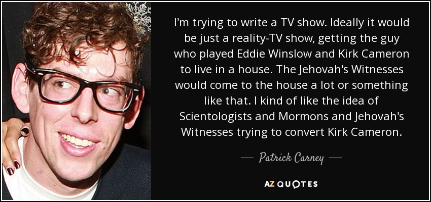 I'm trying to write a TV show. Ideally it would be just a reality-TV show, getting the guy who played Eddie Winslow and Kirk Cameron to live in a house. The Jehovah's Witnesses would come to the house a lot or something like that. I kind of like the idea of Scientologists and Mormons and Jehovah's Witnesses trying to convert Kirk Cameron. - Patrick Carney