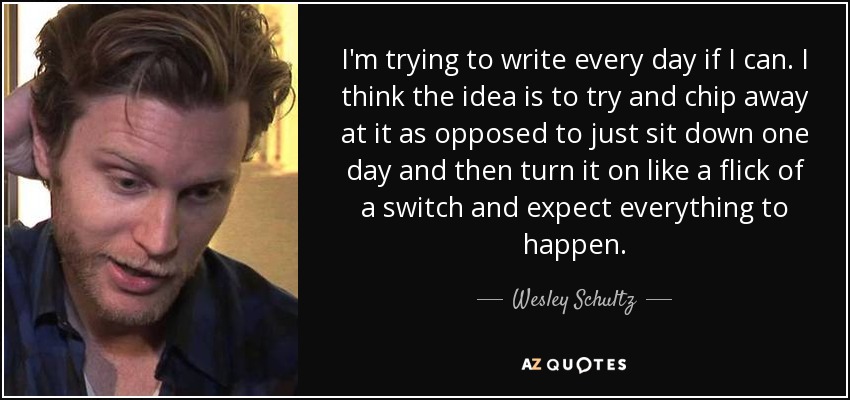 I'm trying to write every day if I can. I think the idea is to try and chip away at it as opposed to just sit down one day and then turn it on like a flick of a switch and expect everything to happen. - Wesley Schultz