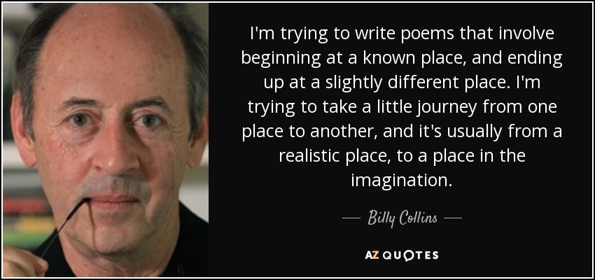 I'm trying to write poems that involve beginning at a known place, and ending up at a slightly different place. I'm trying to take a little journey from one place to another, and it's usually from a realistic place, to a place in the imagination. - Billy Collins