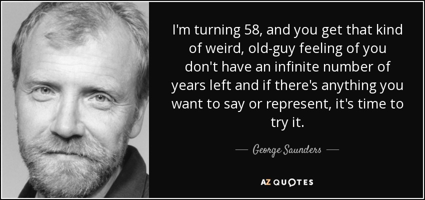 I'm turning 58, and you get that kind of weird, old-guy feeling of you don't have an infinite number of years left and if there's anything you want to say or represent, it's time to try it. - George Saunders
