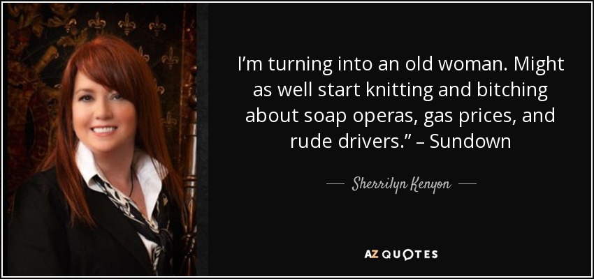 I’m turning into an old woman. Might as well start knitting and bitching about soap operas, gas prices, and rude drivers.” – Sundown - Sherrilyn Kenyon