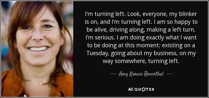 I'm turning left. Look, everyone, my blinker is on, and I'm turning left. I am so happy to be alive, driving along, making a left turn. I'm serious. I am doing exactly what I want to be doing at this moment: existing on a Tuesday, going about my business, on my way somewhere, turning left. - Amy Krouse Rosenthal