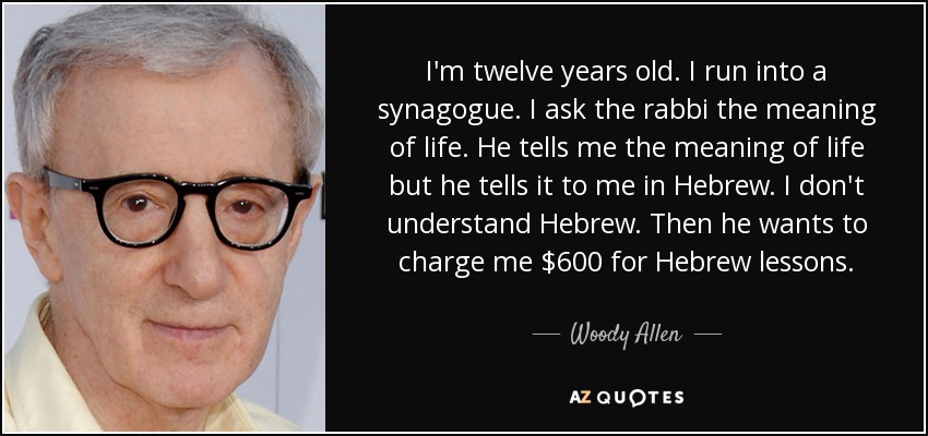 I'm twelve years old. I run into a synagogue. I ask the rabbi the meaning of life. He tells me the meaning of life but he tells it to me in Hebrew. I don't understand Hebrew. Then he wants to charge me $600 for Hebrew lessons. - Woody Allen