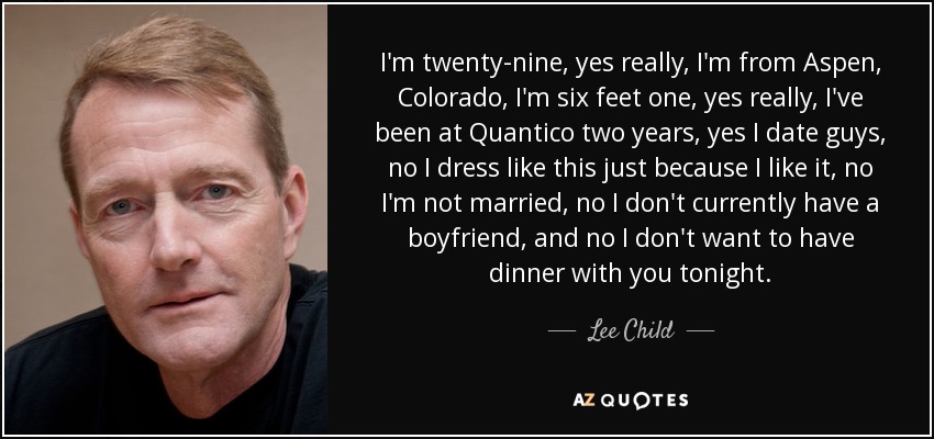 I'm twenty-nine, yes really, I'm from Aspen, Colorado, I'm six feet one, yes really, I've been at Quantico two years, yes I date guys, no I dress like this just because I like it, no I'm not married, no I don't currently have a boyfriend, and no I don't want to have dinner with you tonight. - Lee Child